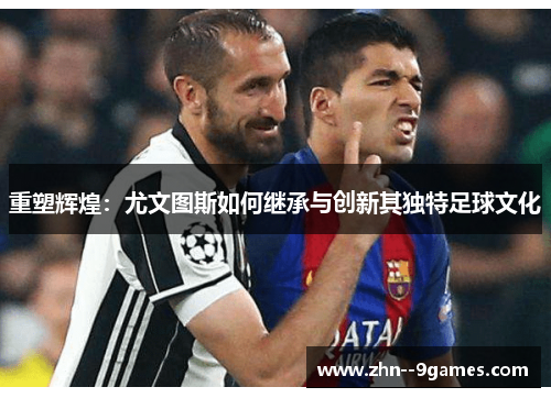 重塑辉煌:尤文图斯如何继承与创新其独特足球文化 重塑辉煌:尤文图斯如何继承与创新其独特足球文化