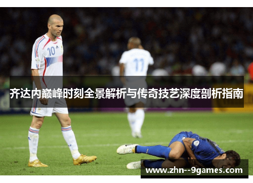 齐达内巅峰时刻全景解析与传奇技艺深度剖析指南