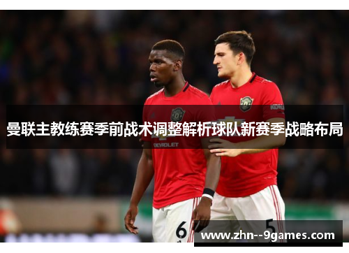 曼联主教练赛季前战术调整解析球队新赛季战略布局 曼联主教练赛季前战术调整解析球队新赛季战略布局