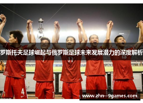 罗斯托夫足球崛起与俄罗斯足球未来发展潜力的深度解析