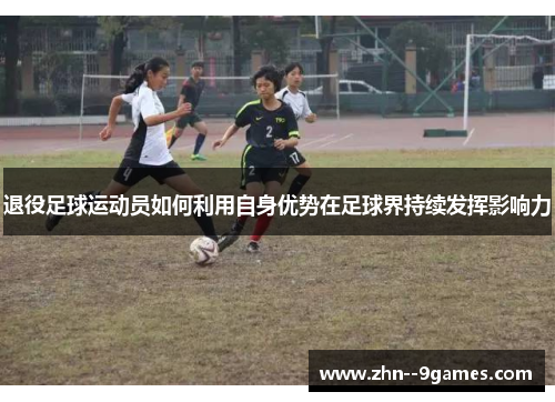 退役足球运动员如何利用自身优势在足球界持续发挥影响力
